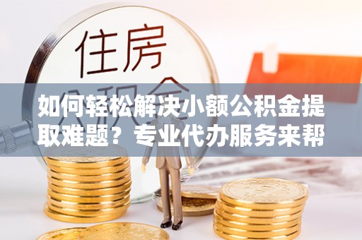 固始如何轻松解决小额公积金提取难题？专业代办服务来帮忙