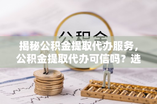 兰坪揭秘公积金提取代办服务，公积金提取代办可信吗？选择前你需要知道的真相