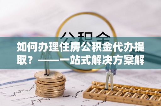 普湾新区如何办理住房公积金代办提取？——一站式解决方案解析